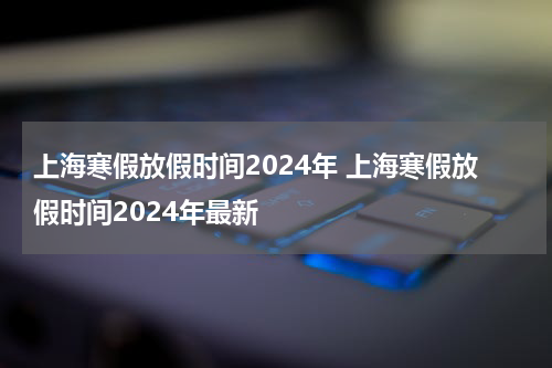 上海寒假放假时间2024年 上海寒假放假时间2024年最新