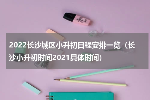 2022长沙城区小升初日程安排一览（长沙小升初时间2021具体时间）
