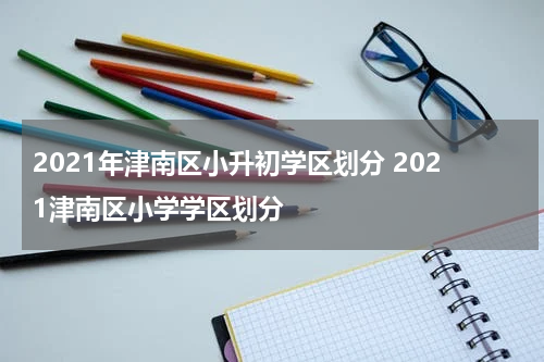 2021年津南区小升初学区划分 2021津南区小学学区划分