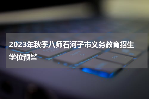2023年秋季八师石河子市义务教育招生学位预警