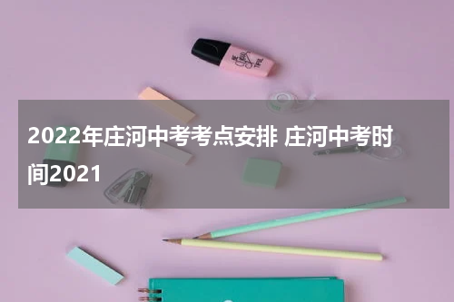 2022年庄河中考考点安排 庄河中考时间2021