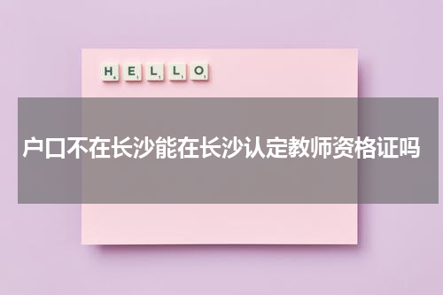 户口不在长沙能在长沙认定教师资格证吗