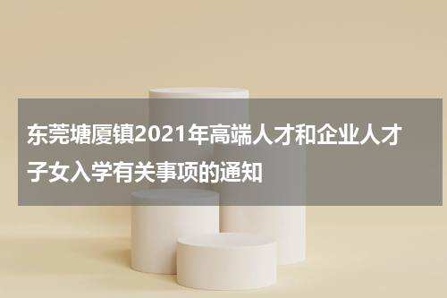 东莞塘厦镇2021年高端人才和企业人才子女入学有关事项的通知