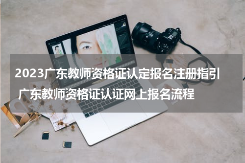 2023广东教师资格证认定报名注册指引 广东教师资格证认证网上报名流程