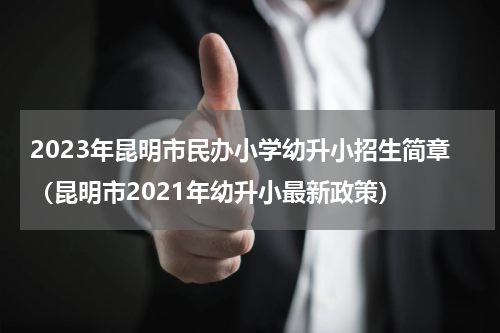 2023年昆明市民办小学幼升小招生简章（昆明市2021年幼升小最新政策）