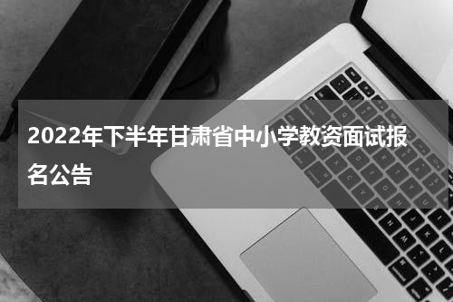 2022年下半年甘肃省中小学教资面试报名公告