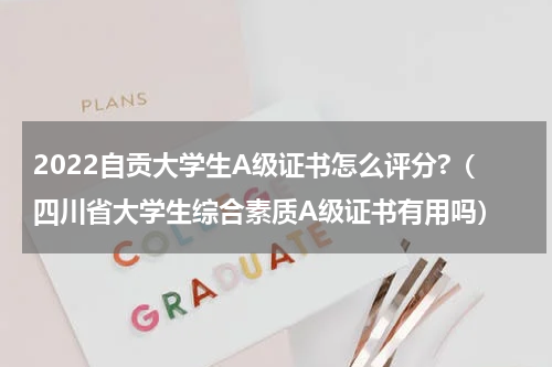2022自贡大学生A级证书怎么评分?（四川省大学生综合素质A级证书有用吗）