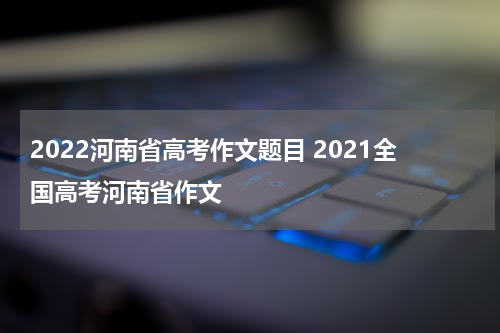 2022河南省高考作文题目 2021全国高考河南省作文