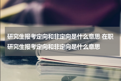 研究生报考定向和非定向是什么意思 在职研究生报考定向和非定向是什么意思