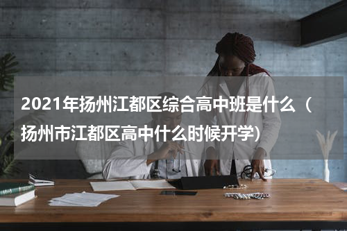 2021年扬州江都区综合高中班是什么（扬州市江都区高中什么时候开学）