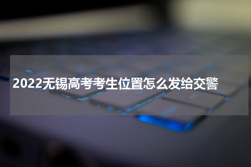 2022无锡高考考生位置怎么发给交警