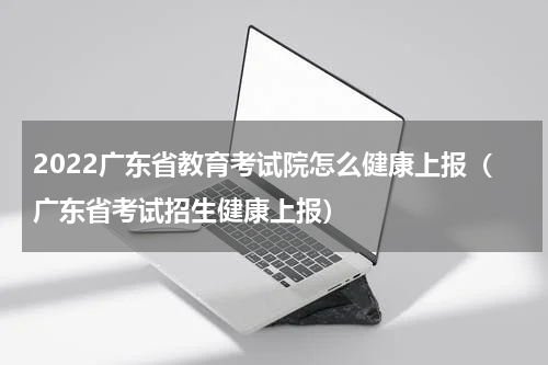 2022广东省教育考试院怎么健康上报（广东省考试招生健康上报）