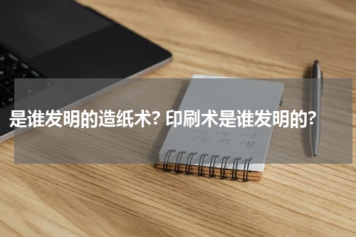 是谁发明的造纸术? 印刷术是谁发明的?