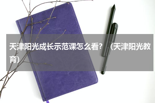 天津阳光成长示范课怎么看？（天津阳光教育）