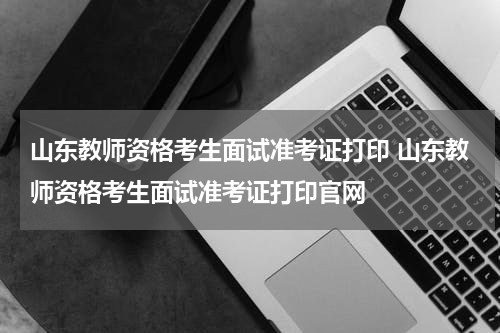 山东教师资格考生面试准考证打印 山东教师资格考生面试准考证打印官网