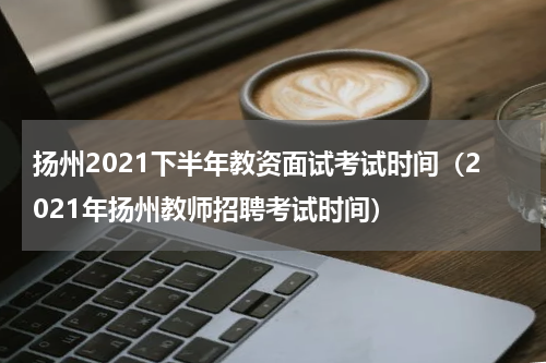 扬州2021下半年教资面试考试时间（2021年扬州教师招聘考试时间）