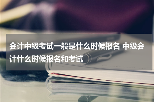 会计中级考试一般是什么时候报名 中级会计什么时候报名和考试