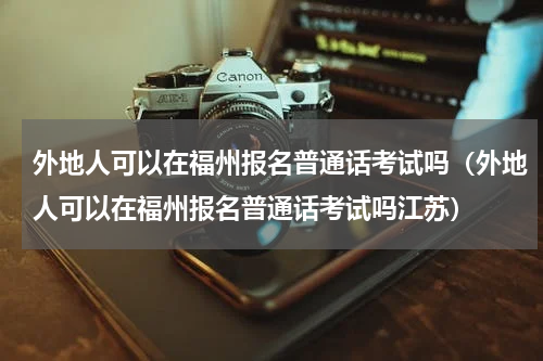 外地人可以在福州报名普通话考试吗（外地人可以在福州报名普通话考试吗江苏）