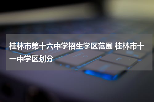桂林市第十六中学招生学区范围 桂林市十一中学区划分