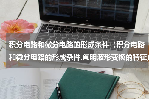 积分电路和微分电路的形成条件（积分电路和微分电路的形成条件,阐明波形变换的特征）
