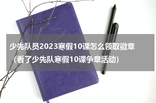 少先队员2023寒假10课怎么领取徽章（看了少先队寒假10课争章活动）