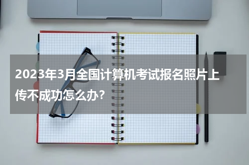 2023年3月全国计算机考试报名照片上传不成功怎么办？