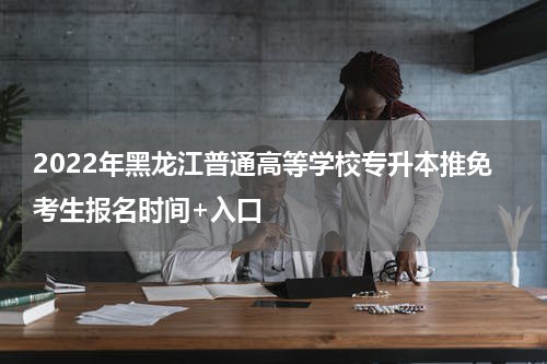 2022年黑龙江普通高等学校专升本推免考生报名时间+入口