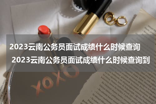 2023云南公务员面试成绩什么时候查询 2023云南公务员面试成绩什么时候查询到