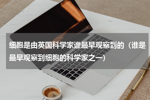 细胞是由英国科学家谁最早观察到的（谁是最早观察到细胞的科学家之一）