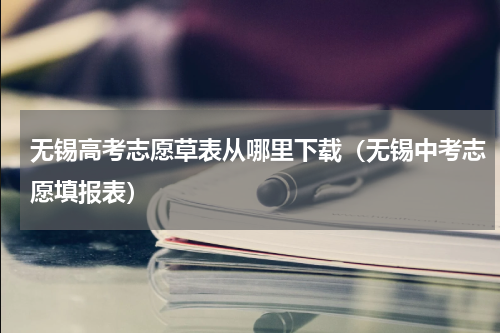 无锡高考志愿草表从哪里下载（无锡中考志愿填报表）