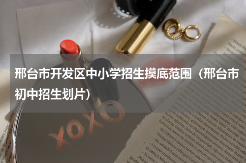 邢台市开发区中小学招生摸底范围（邢台市初中招生划片）