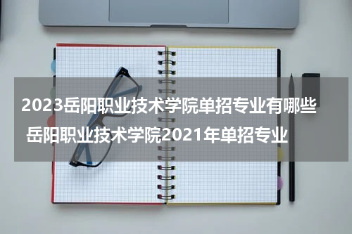 2023岳阳职业技术学院单招专业有哪些 岳阳职业技术学院2021年单招专业