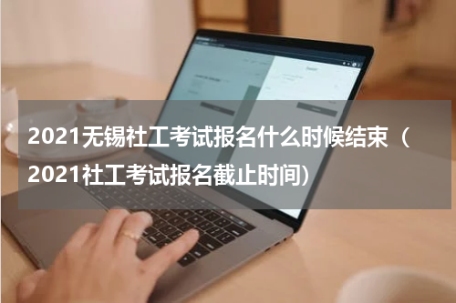 2021无锡社工考试报名什么时候结束（2021社工考试报名截止时间）