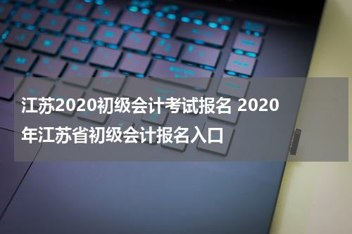 江苏2020初级会计考试报名 2020年江苏省初级会计报名入口