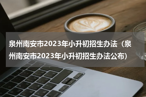 泉州南安市2023年小升初招生办法（泉州南安市2023年小升初招生办法公布）