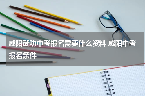 咸阳武功中考报名需要什么资料 咸阳中考报名条件
