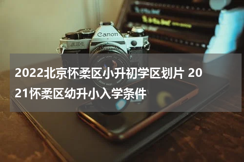 2022北京怀柔区小升初学区划片 2021怀柔区幼升小入学条件