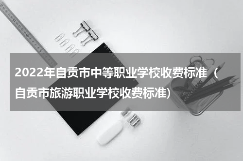 2022年自贡市中等职业学校收费标准（自贡市旅游职业学校收费标准）