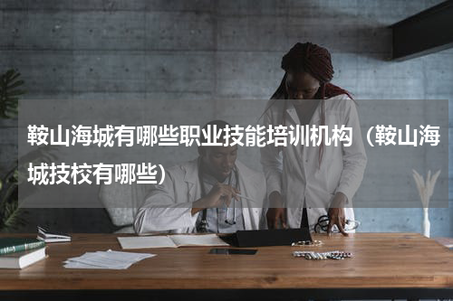 鞍山海城有哪些职业技能培训机构（鞍山海城技校有哪些）