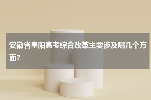 安徽省阜阳高考综合改革主要涉及哪几个方面？