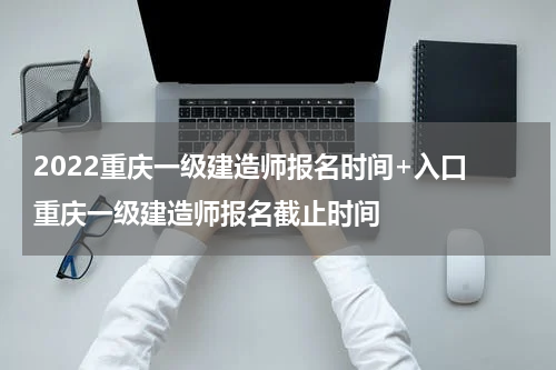 2022重庆一级建造师报名时间+入口 重庆一级建造师报名截止时间