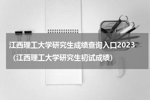 江西理工大学研究生成绩查询入口2023（江西理工大学研究生初试成绩）