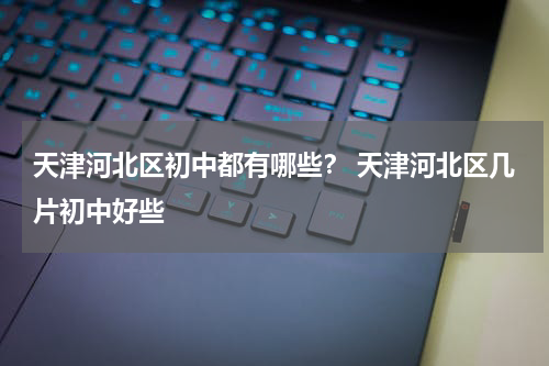 天津河北区初中都有哪些？ 天津河北区几片初中好些