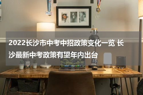 2022长沙市中考中招政策变化一览 长沙最新中考政策有望年内出台