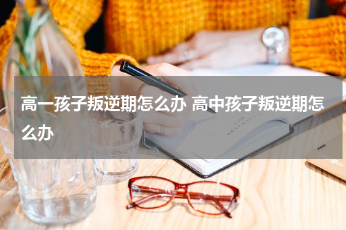 高一孩子叛逆期怎么办 高中孩子叛逆期怎么办