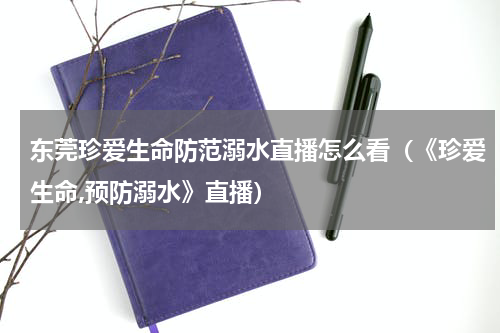 东莞珍爱生命防范溺水直播怎么看（《珍爱生命,预防溺水》直播）