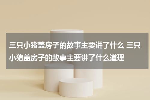 三只小猪盖房子的故事主要讲了什么 三只小猪盖房子的故事主要讲了什么道理