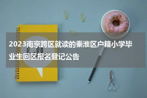 2023南京跨区就读的秦淮区户籍小学毕业生回区报名登记公告