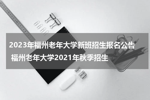 2023年福州老年大学新班招生报名公告 福州老年大学2021年秋季招生