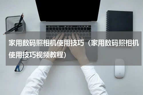 家用数码照相机使用技巧（家用数码照相机使用技巧视频教程）